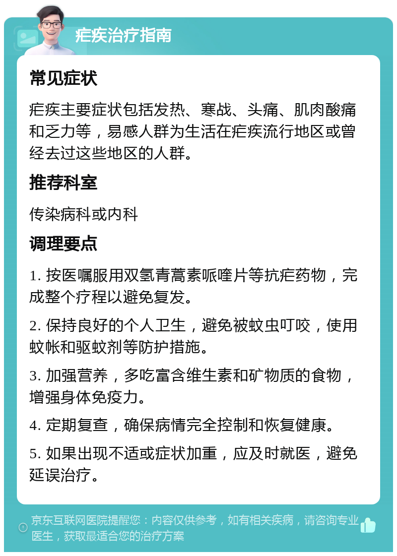 疟疾治疗指南 常见症状 疟疾主要症状包括发热、寒战、头痛、肌肉酸痛和乏力等，易感人群为生活在疟疾流行地区或曾经去过这些地区的人群。 推荐科室 传染病科或内科 调理要点 1. 按医嘱服用双氢青蒿素哌喹片等抗疟药物，完成整个疗程以避免复发。 2. 保持良好的个人卫生，避免被蚊虫叮咬，使用蚊帐和驱蚊剂等防护措施。 3. 加强营养，多吃富含维生素和矿物质的食物，增强身体免疫力。 4. 定期复查，确保病情完全控制和恢复健康。 5. 如果出现不适或症状加重，应及时就医，避免延误治疗。