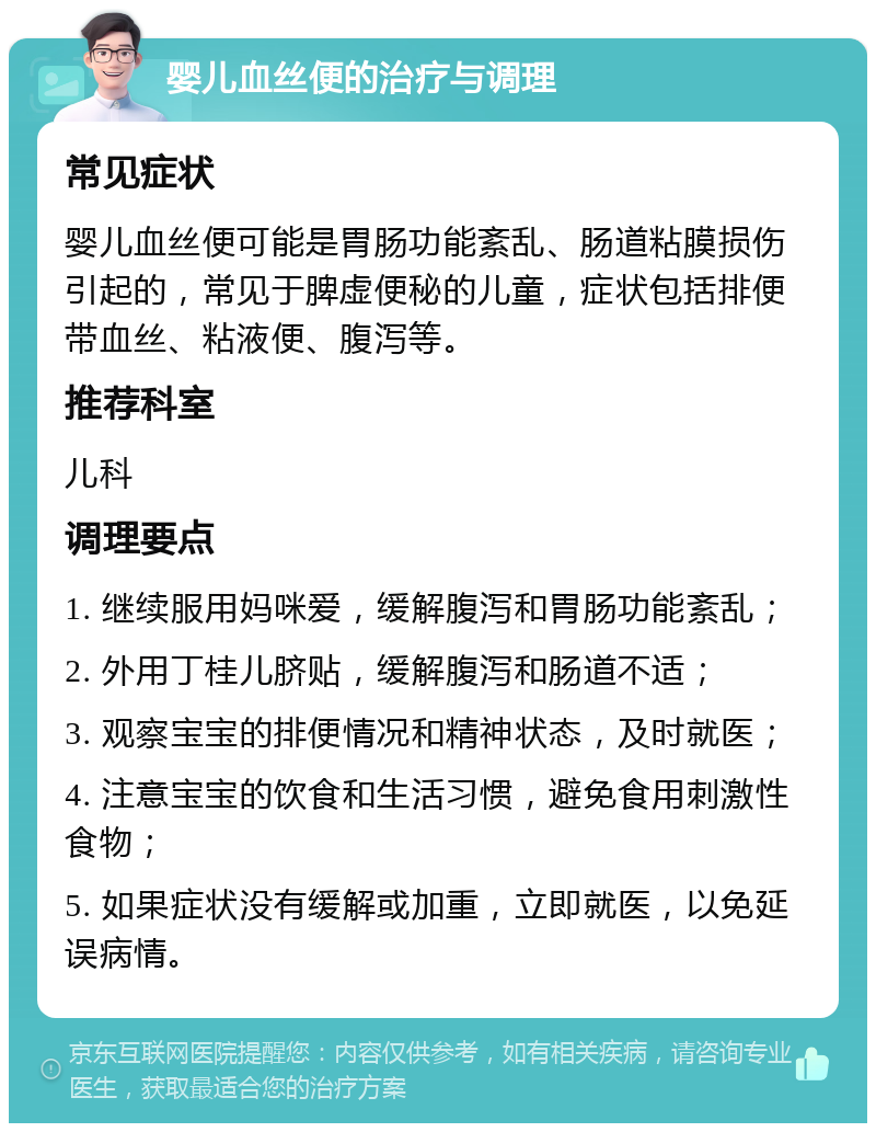 婴儿血丝便的治疗与调理 常见症状 婴儿血丝便可能是胃肠功能紊乱、肠道粘膜损伤引起的，常见于脾虚便秘的儿童，症状包括排便带血丝、粘液便、腹泻等。 推荐科室 儿科 调理要点 1. 继续服用妈咪爱，缓解腹泻和胃肠功能紊乱； 2. 外用丁桂儿脐贴，缓解腹泻和肠道不适； 3. 观察宝宝的排便情况和精神状态，及时就医； 4. 注意宝宝的饮食和生活习惯，避免食用刺激性食物； 5. 如果症状没有缓解或加重，立即就医，以免延误病情。