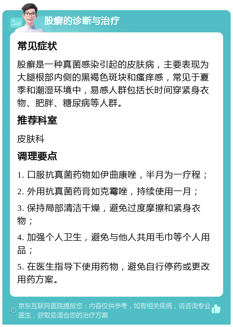 股癣的诊断与治疗 常见症状 股癣是一种真菌感染引起的皮肤病，主要表现为大腿根部内侧的黑褐色斑块和瘙痒感，常见于夏季和潮湿环境中，易感人群包括长时间穿紧身衣物、肥胖、糖尿病等人群。 推荐科室 皮肤科 调理要点 1. 口服抗真菌药物如伊曲康唑，半月为一疗程； 2. 外用抗真菌药膏如克霉唑，持续使用一月； 3. 保持局部清洁干燥，避免过度摩擦和紧身衣物； 4. 加强个人卫生，避免与他人共用毛巾等个人用品； 5. 在医生指导下使用药物，避免自行停药或更改用药方案。