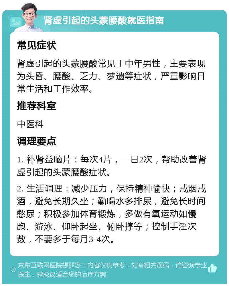 肾虚引起的头蒙腰酸就医指南 常见症状 肾虚引起的头蒙腰酸常见于中年男性，主要表现为头昏、腰酸、乏力、梦遗等症状，严重影响日常生活和工作效率。 推荐科室 中医科 调理要点 1. 补肾益脑片：每次4片，一日2次，帮助改善肾虚引起的头蒙腰酸症状。 2. 生活调理：减少压力，保持精神愉快；戒烟戒酒，避免长期久坐；勤喝水多排尿，避免长时间憋尿；积极参加体育锻炼，多做有氧运动如慢跑、游泳、仰卧起坐、俯卧撑等；控制手淫次数，不要多于每月3-4次。