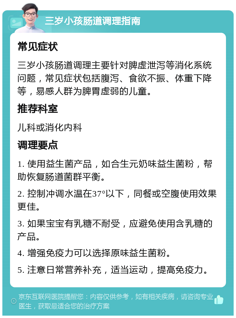 三岁小孩肠道调理指南 常见症状 三岁小孩肠道调理主要针对脾虚泄泻等消化系统问题，常见症状包括腹泻、食欲不振、体重下降等，易感人群为脾胃虚弱的儿童。 推荐科室 儿科或消化内科 调理要点 1. 使用益生菌产品，如合生元奶味益生菌粉，帮助恢复肠道菌群平衡。 2. 控制冲调水温在37°以下，同餐或空腹使用效果更佳。 3. 如果宝宝有乳糖不耐受，应避免使用含乳糖的产品。 4. 增强免疫力可以选择原味益生菌粉。 5. 注意日常营养补充，适当运动，提高免疫力。