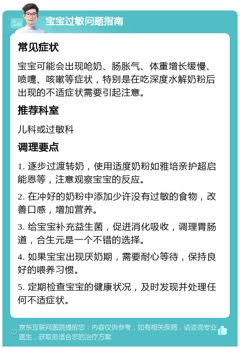 宝宝过敏问题指南 常见症状 宝宝可能会出现呛奶、肠胀气、体重增长缓慢、喷嚏、咳嗽等症状，特别是在吃深度水解奶粉后出现的不适症状需要引起注意。 推荐科室 儿科或过敏科 调理要点 1. 逐步过渡转奶，使用适度奶粉如雅培亲护超启能恩等，注意观察宝宝的反应。 2. 在冲好的奶粉中添加少许没有过敏的食物，改善口感，增加营养。 3. 给宝宝补充益生菌，促进消化吸收，调理胃肠道，合生元是一个不错的选择。 4. 如果宝宝出现厌奶期，需要耐心等待，保持良好的喂养习惯。 5. 定期检查宝宝的健康状况，及时发现并处理任何不适症状。