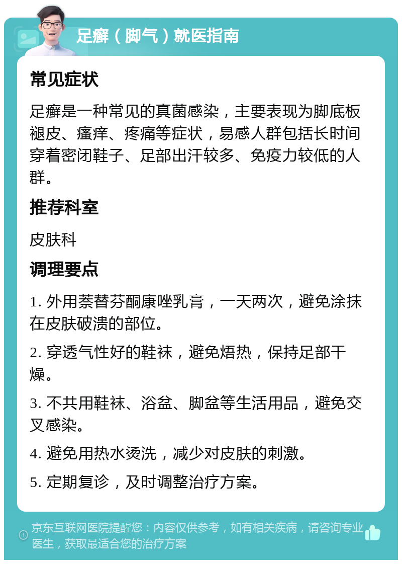 足癣（脚气）就医指南 常见症状 足癣是一种常见的真菌感染，主要表现为脚底板褪皮、瘙痒、疼痛等症状，易感人群包括长时间穿着密闭鞋子、足部出汗较多、免疫力较低的人群。 推荐科室 皮肤科 调理要点 1. 外用萘替芬酮康唑乳膏，一天两次，避免涂抹在皮肤破溃的部位。 2. 穿透气性好的鞋袜，避免焐热，保持足部干燥。 3. 不共用鞋袜、浴盆、脚盆等生活用品，避免交叉感染。 4. 避免用热水烫洗，减少对皮肤的刺激。 5. 定期复诊，及时调整治疗方案。