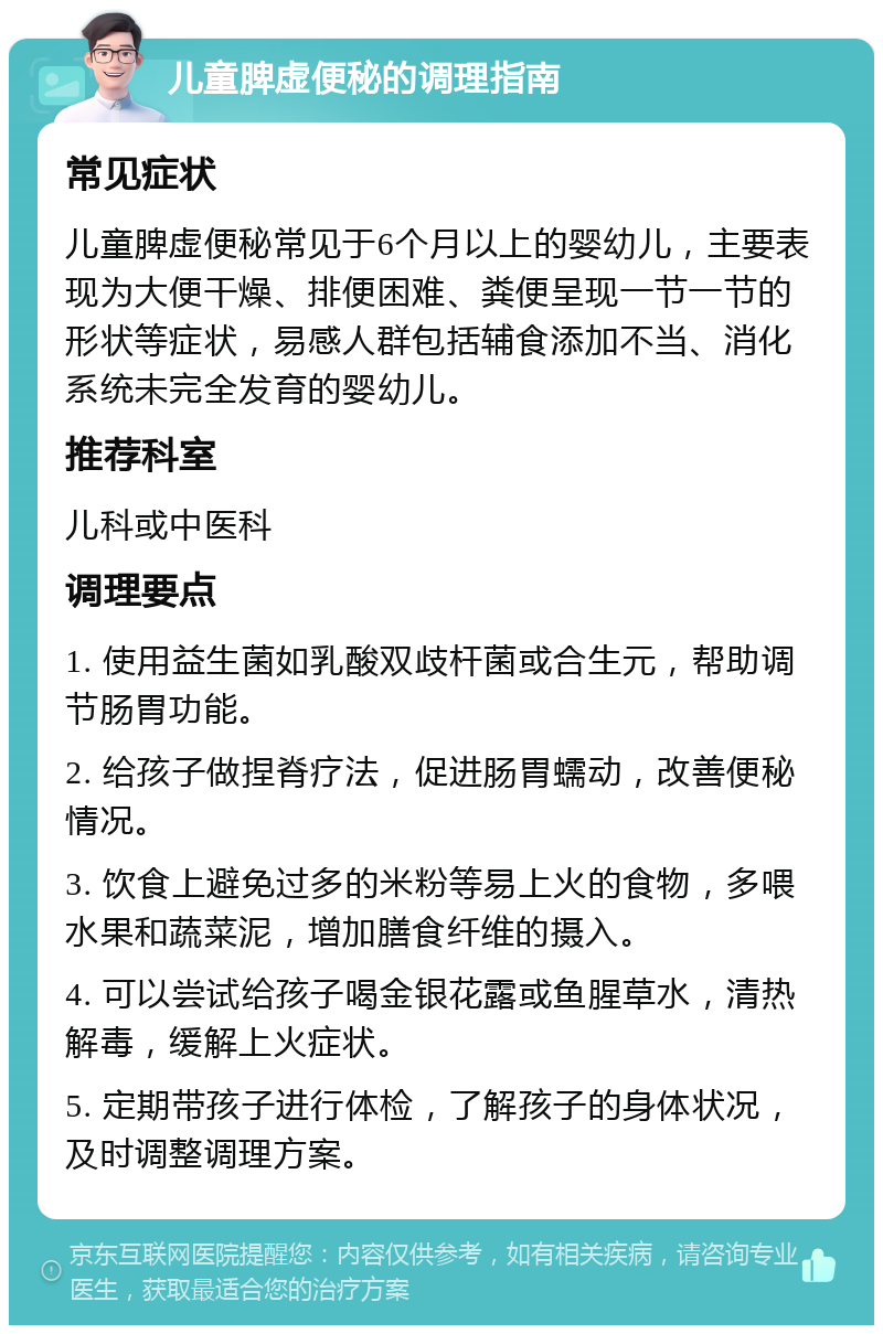 儿童脾虚便秘的调理指南 常见症状 儿童脾虚便秘常见于6个月以上的婴幼儿，主要表现为大便干燥、排便困难、粪便呈现一节一节的形状等症状，易感人群包括辅食添加不当、消化系统未完全发育的婴幼儿。 推荐科室 儿科或中医科 调理要点 1. 使用益生菌如乳酸双歧杆菌或合生元，帮助调节肠胃功能。 2. 给孩子做捏脊疗法，促进肠胃蠕动，改善便秘情况。 3. 饮食上避免过多的米粉等易上火的食物，多喂水果和蔬菜泥，增加膳食纤维的摄入。 4. 可以尝试给孩子喝金银花露或鱼腥草水，清热解毒，缓解上火症状。 5. 定期带孩子进行体检，了解孩子的身体状况，及时调整调理方案。