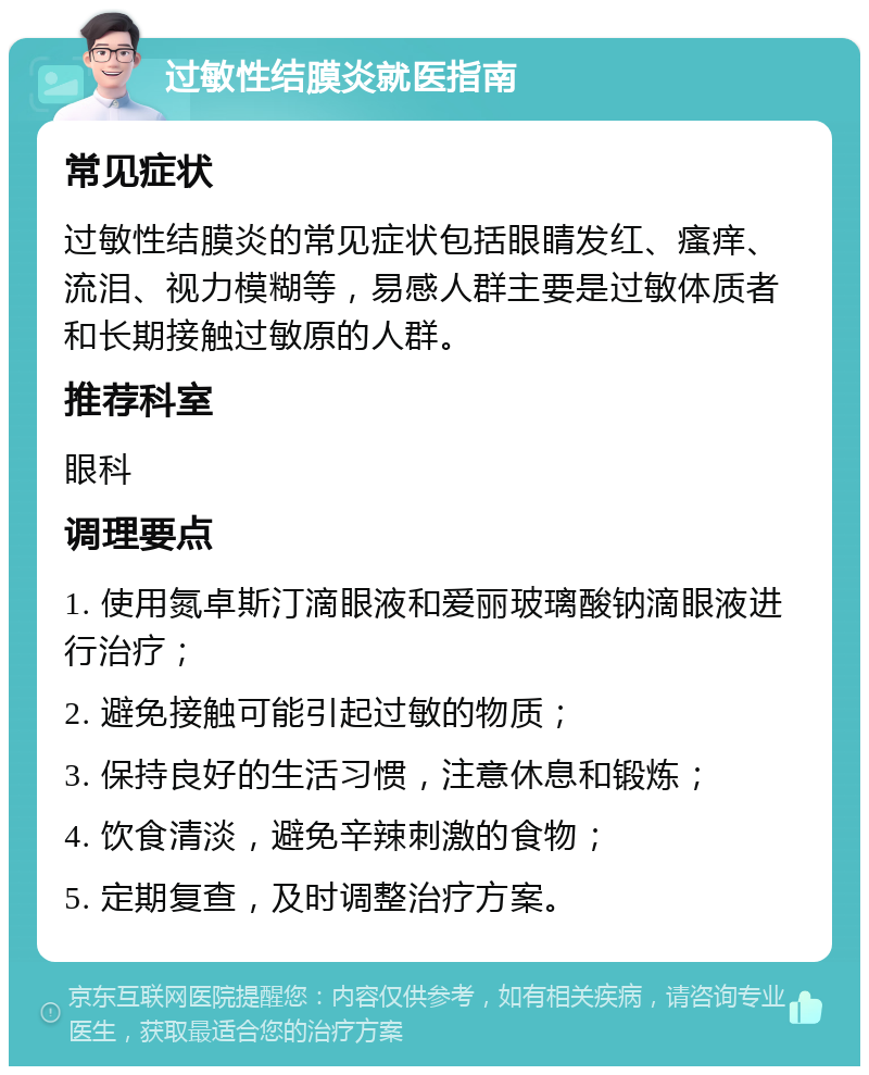 过敏性结膜炎就医指南 常见症状 过敏性结膜炎的常见症状包括眼睛发红、瘙痒、流泪、视力模糊等，易感人群主要是过敏体质者和长期接触过敏原的人群。 推荐科室 眼科 调理要点 1. 使用氮卓斯汀滴眼液和爱丽玻璃酸钠滴眼液进行治疗； 2. 避免接触可能引起过敏的物质； 3. 保持良好的生活习惯，注意休息和锻炼； 4. 饮食清淡，避免辛辣刺激的食物； 5. 定期复查，及时调整治疗方案。