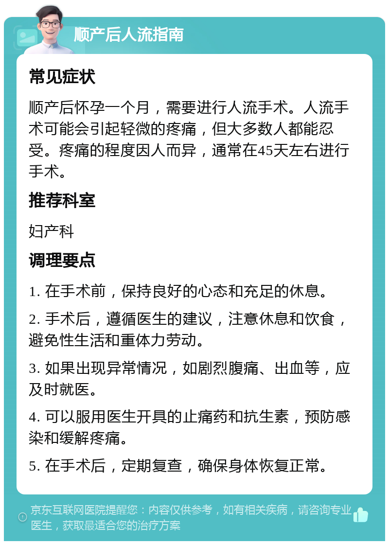 顺产后人流指南 常见症状 顺产后怀孕一个月，需要进行人流手术。人流手术可能会引起轻微的疼痛，但大多数人都能忍受。疼痛的程度因人而异，通常在45天左右进行手术。 推荐科室 妇产科 调理要点 1. 在手术前，保持良好的心态和充足的休息。 2. 手术后，遵循医生的建议，注意休息和饮食，避免性生活和重体力劳动。 3. 如果出现异常情况，如剧烈腹痛、出血等，应及时就医。 4. 可以服用医生开具的止痛药和抗生素，预防感染和缓解疼痛。 5. 在手术后，定期复查，确保身体恢复正常。