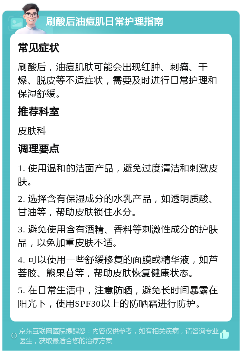 刷酸后油痘肌日常护理指南 常见症状 刷酸后，油痘肌肤可能会出现红肿、刺痛、干燥、脱皮等不适症状，需要及时进行日常护理和保湿舒缓。 推荐科室 皮肤科 调理要点 1. 使用温和的洁面产品，避免过度清洁和刺激皮肤。 2. 选择含有保湿成分的水乳产品，如透明质酸、甘油等，帮助皮肤锁住水分。 3. 避免使用含有酒精、香料等刺激性成分的护肤品，以免加重皮肤不适。 4. 可以使用一些舒缓修复的面膜或精华液，如芦荟胶、熊果苷等，帮助皮肤恢复健康状态。 5. 在日常生活中，注意防晒，避免长时间暴露在阳光下，使用SPF30以上的防晒霜进行防护。