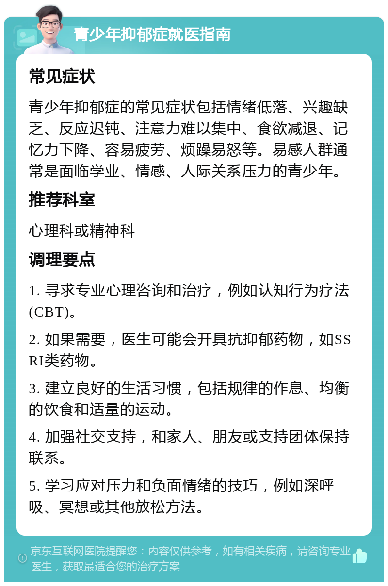 青少年抑郁症就医指南 常见症状 青少年抑郁症的常见症状包括情绪低落、兴趣缺乏、反应迟钝、注意力难以集中、食欲减退、记忆力下降、容易疲劳、烦躁易怒等。易感人群通常是面临学业、情感、人际关系压力的青少年。 推荐科室 心理科或精神科 调理要点 1. 寻求专业心理咨询和治疗，例如认知行为疗法(CBT)。 2. 如果需要，医生可能会开具抗抑郁药物，如SSRI类药物。 3. 建立良好的生活习惯，包括规律的作息、均衡的饮食和适量的运动。 4. 加强社交支持，和家人、朋友或支持团体保持联系。 5. 学习应对压力和负面情绪的技巧，例如深呼吸、冥想或其他放松方法。