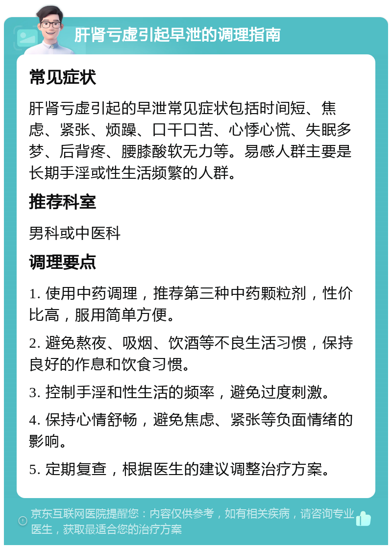 肝肾亏虚引起早泄的调理指南 常见症状 肝肾亏虚引起的早泄常见症状包括时间短、焦虑、紧张、烦躁、口干口苦、心悸心慌、失眠多梦、后背疼、腰膝酸软无力等。易感人群主要是长期手淫或性生活频繁的人群。 推荐科室 男科或中医科 调理要点 1. 使用中药调理，推荐第三种中药颗粒剂，性价比高，服用简单方便。 2. 避免熬夜、吸烟、饮酒等不良生活习惯，保持良好的作息和饮食习惯。 3. 控制手淫和性生活的频率，避免过度刺激。 4. 保持心情舒畅，避免焦虑、紧张等负面情绪的影响。 5. 定期复查，根据医生的建议调整治疗方案。