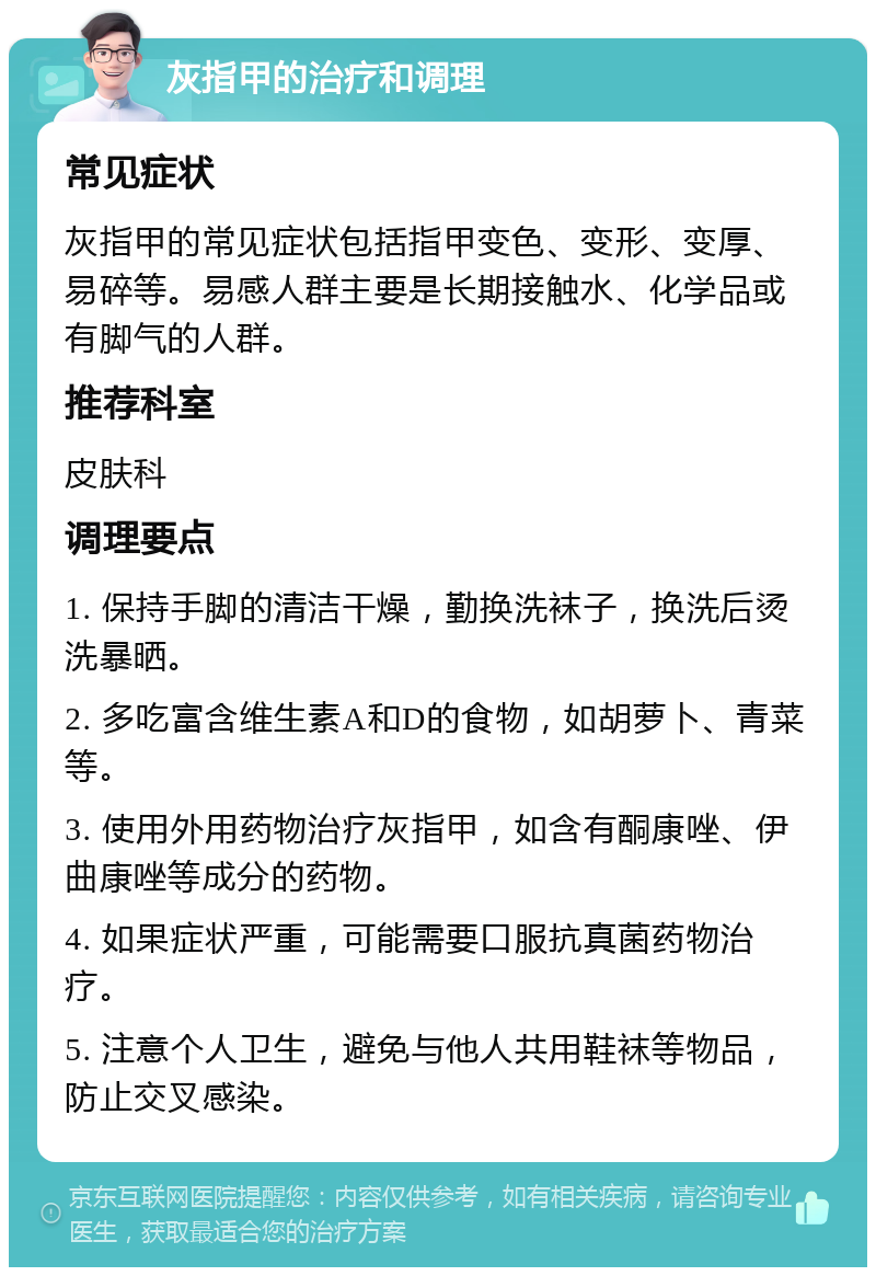 灰指甲的治疗和调理 常见症状 灰指甲的常见症状包括指甲变色、变形、变厚、易碎等。易感人群主要是长期接触水、化学品或有脚气的人群。 推荐科室 皮肤科 调理要点 1. 保持手脚的清洁干燥，勤换洗袜子，换洗后烫洗暴晒。 2. 多吃富含维生素A和D的食物，如胡萝卜、青菜等。 3. 使用外用药物治疗灰指甲，如含有酮康唑、伊曲康唑等成分的药物。 4. 如果症状严重，可能需要口服抗真菌药物治疗。 5. 注意个人卫生，避免与他人共用鞋袜等物品，防止交叉感染。