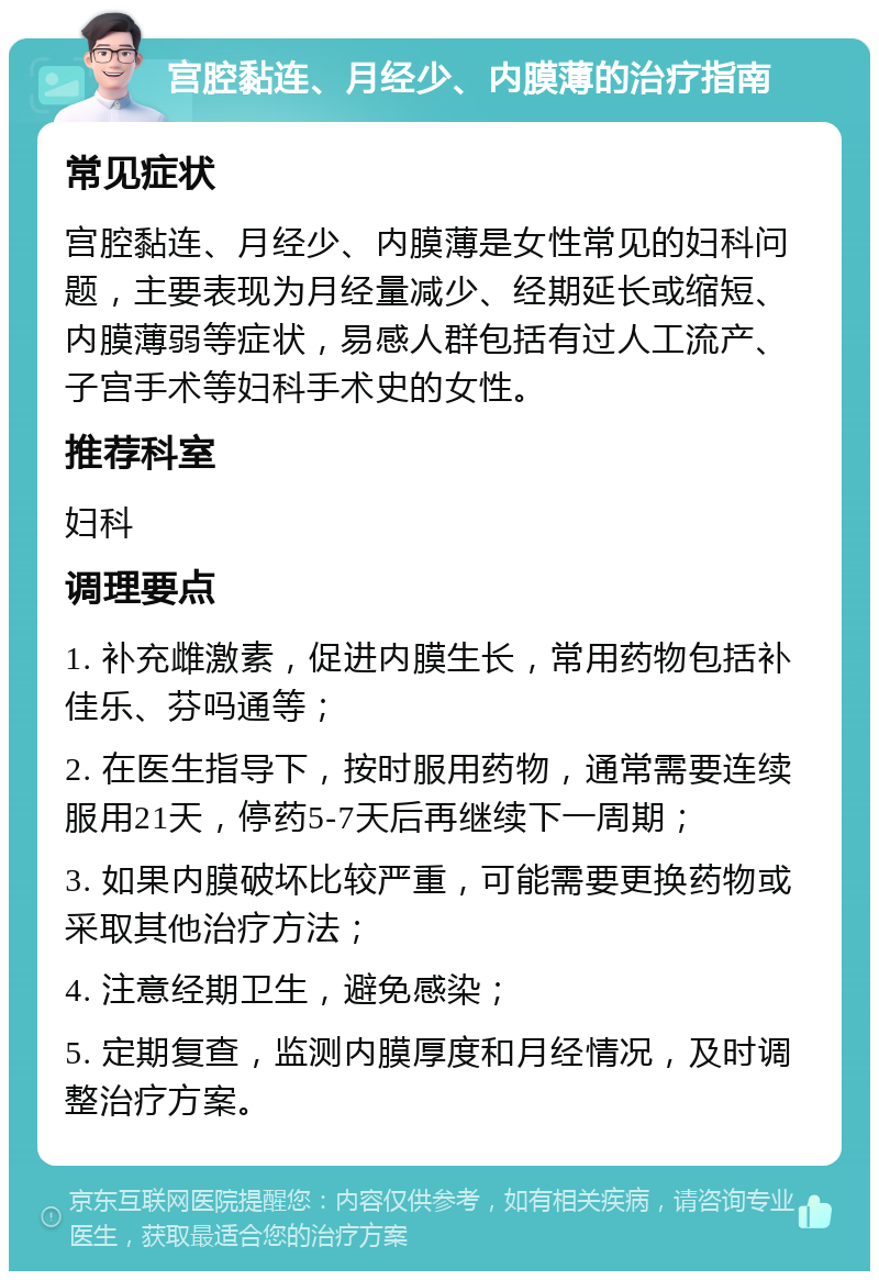 宫腔黏连、月经少、内膜薄的治疗指南 常见症状 宫腔黏连、月经少、内膜薄是女性常见的妇科问题，主要表现为月经量减少、经期延长或缩短、内膜薄弱等症状，易感人群包括有过人工流产、子宫手术等妇科手术史的女性。 推荐科室 妇科 调理要点 1. 补充雌激素，促进内膜生长，常用药物包括补佳乐、芬吗通等； 2. 在医生指导下，按时服用药物，通常需要连续服用21天，停药5-7天后再继续下一周期； 3. 如果内膜破坏比较严重，可能需要更换药物或采取其他治疗方法； 4. 注意经期卫生，避免感染； 5. 定期复查，监测内膜厚度和月经情况，及时调整治疗方案。