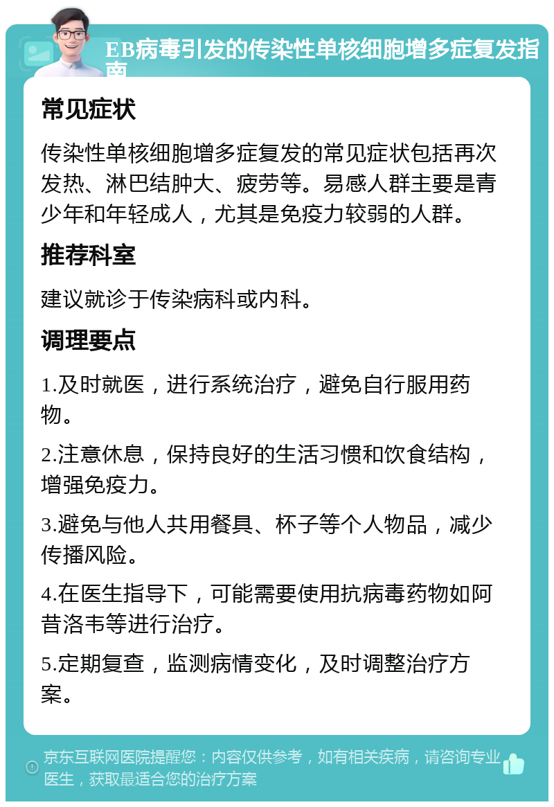 EB病毒引发的传染性单核细胞增多症复发指南 常见症状 传染性单核细胞增多症复发的常见症状包括再次发热、淋巴结肿大、疲劳等。易感人群主要是青少年和年轻成人，尤其是免疫力较弱的人群。 推荐科室 建议就诊于传染病科或内科。 调理要点 1.及时就医，进行系统治疗，避免自行服用药物。 2.注意休息，保持良好的生活习惯和饮食结构，增强免疫力。 3.避免与他人共用餐具、杯子等个人物品，减少传播风险。 4.在医生指导下，可能需要使用抗病毒药物如阿昔洛韦等进行治疗。 5.定期复查，监测病情变化，及时调整治疗方案。