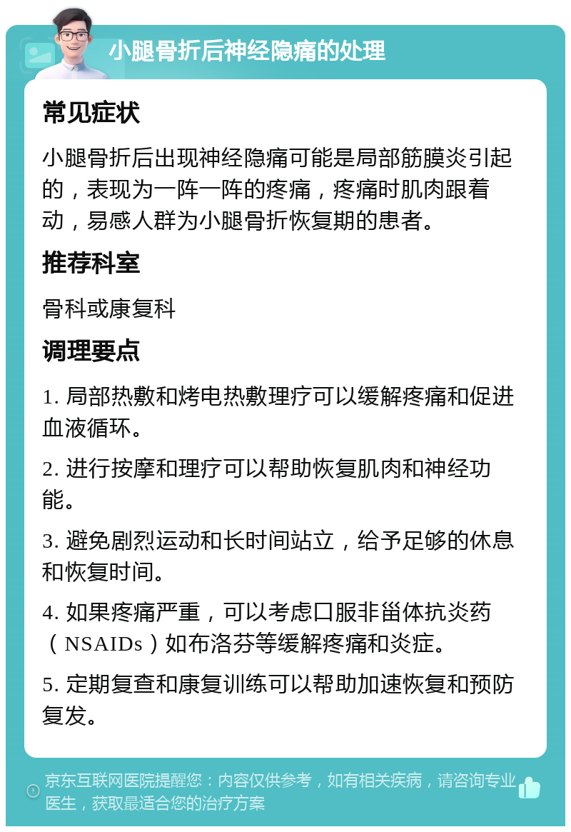 小腿骨折后神经隐痛的处理 常见症状 小腿骨折后出现神经隐痛可能是局部筋膜炎引起的，表现为一阵一阵的疼痛，疼痛时肌肉跟着动，易感人群为小腿骨折恢复期的患者。 推荐科室 骨科或康复科 调理要点 1. 局部热敷和烤电热敷理疗可以缓解疼痛和促进血液循环。 2. 进行按摩和理疗可以帮助恢复肌肉和神经功能。 3. 避免剧烈运动和长时间站立，给予足够的休息和恢复时间。 4. 如果疼痛严重，可以考虑口服非甾体抗炎药（NSAIDs）如布洛芬等缓解疼痛和炎症。 5. 定期复查和康复训练可以帮助加速恢复和预防复发。