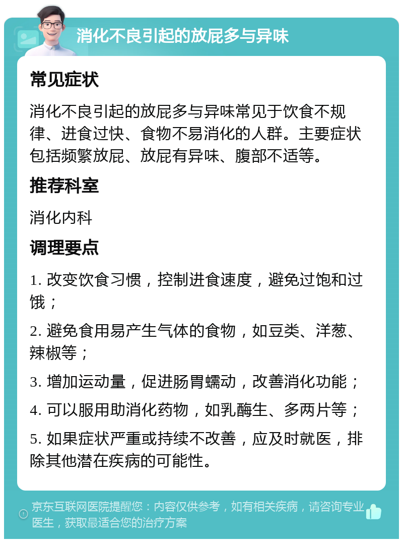 消化不良引起的放屁多与异味 常见症状 消化不良引起的放屁多与异味常见于饮食不规律、进食过快、食物不易消化的人群。主要症状包括频繁放屁、放屁有异味、腹部不适等。 推荐科室 消化内科 调理要点 1. 改变饮食习惯，控制进食速度，避免过饱和过饿； 2. 避免食用易产生气体的食物，如豆类、洋葱、辣椒等； 3. 增加运动量，促进肠胃蠕动，改善消化功能； 4. 可以服用助消化药物，如乳酶生、多两片等； 5. 如果症状严重或持续不改善，应及时就医，排除其他潜在疾病的可能性。