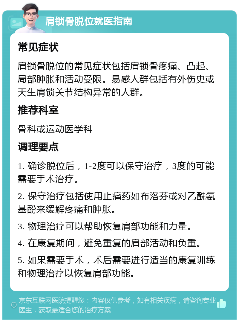 肩锁骨脱位就医指南 常见症状 肩锁骨脱位的常见症状包括肩锁骨疼痛、凸起、局部肿胀和活动受限。易感人群包括有外伤史或天生肩锁关节结构异常的人群。 推荐科室 骨科或运动医学科 调理要点 1. 确诊脱位后，1-2度可以保守治疗，3度的可能需要手术治疗。 2. 保守治疗包括使用止痛药如布洛芬或对乙酰氨基酚来缓解疼痛和肿胀。 3. 物理治疗可以帮助恢复肩部功能和力量。 4. 在康复期间，避免重复的肩部活动和负重。 5. 如果需要手术，术后需要进行适当的康复训练和物理治疗以恢复肩部功能。