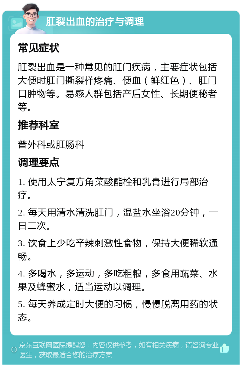 肛裂出血的治疗与调理 常见症状 肛裂出血是一种常见的肛门疾病，主要症状包括大便时肛门撕裂样疼痛、便血（鲜红色）、肛门口肿物等。易感人群包括产后女性、长期便秘者等。 推荐科室 普外科或肛肠科 调理要点 1. 使用太宁复方角菜酸酯栓和乳膏进行局部治疗。 2. 每天用清水清洗肛门，温盐水坐浴20分钟，一日二次。 3. 饮食上少吃辛辣刺激性食物，保持大便稀软通畅。 4. 多喝水，多运动，多吃粗粮，多食用蔬菜、水果及蜂蜜水，适当运动以调理。 5. 每天养成定时大便的习惯，慢慢脱离用药的状态。