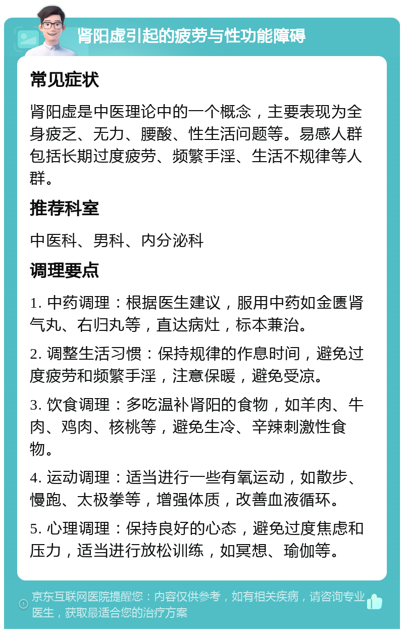 肾阳虚引起的疲劳与性功能障碍 常见症状 肾阳虚是中医理论中的一个概念，主要表现为全身疲乏、无力、腰酸、性生活问题等。易感人群包括长期过度疲劳、频繁手淫、生活不规律等人群。 推荐科室 中医科、男科、内分泌科 调理要点 1. 中药调理：根据医生建议，服用中药如金匮肾气丸、右归丸等，直达病灶，标本兼治。 2. 调整生活习惯：保持规律的作息时间，避免过度疲劳和频繁手淫，注意保暖，避免受凉。 3. 饮食调理：多吃温补肾阳的食物，如羊肉、牛肉、鸡肉、核桃等，避免生冷、辛辣刺激性食物。 4. 运动调理：适当进行一些有氧运动，如散步、慢跑、太极拳等，增强体质，改善血液循环。 5. 心理调理：保持良好的心态，避免过度焦虑和压力，适当进行放松训练，如冥想、瑜伽等。