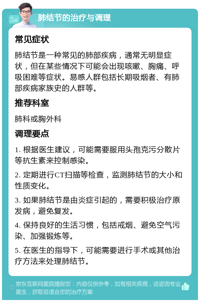 肺结节的治疗与调理 常见症状 肺结节是一种常见的肺部疾病，通常无明显症状，但在某些情况下可能会出现咳嗽、胸痛、呼吸困难等症状。易感人群包括长期吸烟者、有肺部疾病家族史的人群等。 推荐科室 肺科或胸外科 调理要点 1. 根据医生建议，可能需要服用头孢克污分散片等抗生素来控制感染。 2. 定期进行CT扫描等检查，监测肺结节的大小和性质变化。 3. 如果肺结节是由炎症引起的，需要积极治疗原发病，避免复发。 4. 保持良好的生活习惯，包括戒烟、避免空气污染、加强锻炼等。 5. 在医生的指导下，可能需要进行手术或其他治疗方法来处理肺结节。