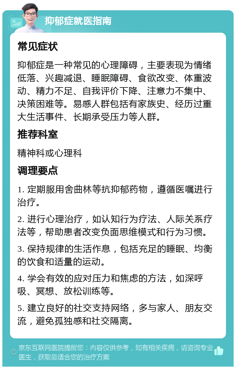 抑郁症就医指南 常见症状 抑郁症是一种常见的心理障碍，主要表现为情绪低落、兴趣减退、睡眠障碍、食欲改变、体重波动、精力不足、自我评价下降、注意力不集中、决策困难等。易感人群包括有家族史、经历过重大生活事件、长期承受压力等人群。 推荐科室 精神科或心理科 调理要点 1. 定期服用舍曲林等抗抑郁药物，遵循医嘱进行治疗。 2. 进行心理治疗，如认知行为疗法、人际关系疗法等，帮助患者改变负面思维模式和行为习惯。 3. 保持规律的生活作息，包括充足的睡眠、均衡的饮食和适量的运动。 4. 学会有效的应对压力和焦虑的方法，如深呼吸、冥想、放松训练等。 5. 建立良好的社交支持网络，多与家人、朋友交流，避免孤独感和社交隔离。