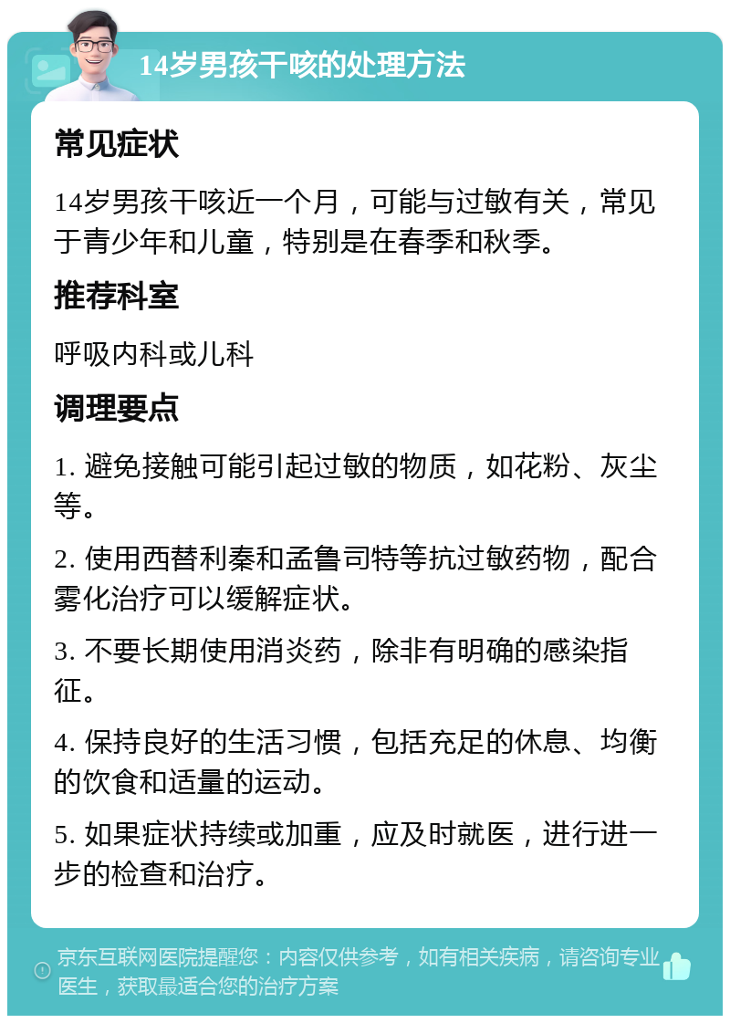 14岁男孩干咳的处理方法 常见症状 14岁男孩干咳近一个月，可能与过敏有关，常见于青少年和儿童，特别是在春季和秋季。 推荐科室 呼吸内科或儿科 调理要点 1. 避免接触可能引起过敏的物质，如花粉、灰尘等。 2. 使用西替利秦和孟鲁司特等抗过敏药物，配合雾化治疗可以缓解症状。 3. 不要长期使用消炎药，除非有明确的感染指征。 4. 保持良好的生活习惯，包括充足的休息、均衡的饮食和适量的运动。 5. 如果症状持续或加重，应及时就医，进行进一步的检查和治疗。