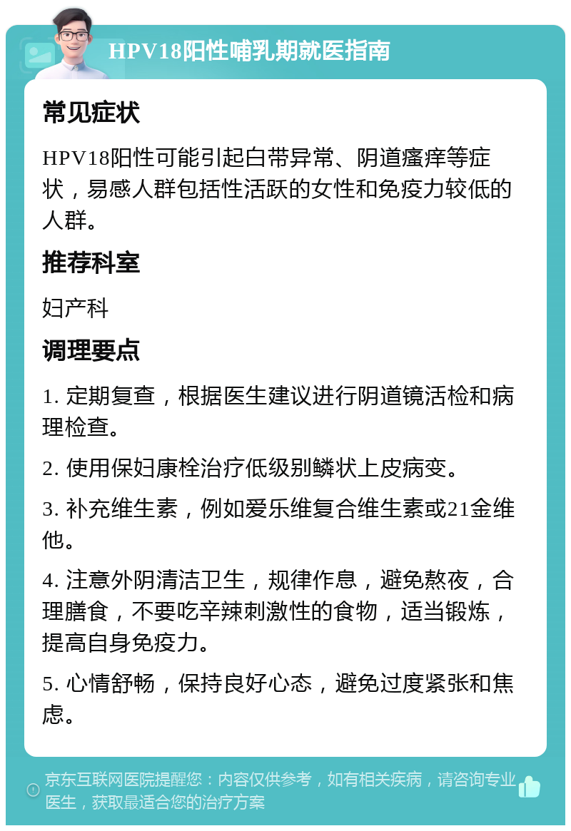 HPV18阳性哺乳期就医指南 常见症状 HPV18阳性可能引起白带异常、阴道瘙痒等症状，易感人群包括性活跃的女性和免疫力较低的人群。 推荐科室 妇产科 调理要点 1. 定期复查，根据医生建议进行阴道镜活检和病理检查。 2. 使用保妇康栓治疗低级别鳞状上皮病变。 3. 补充维生素，例如爱乐维复合维生素或21金维他。 4. 注意外阴清洁卫生，规律作息，避免熬夜，合理膳食，不要吃辛辣刺激性的食物，适当锻炼，提高自身免疫力。 5. 心情舒畅，保持良好心态，避免过度紧张和焦虑。