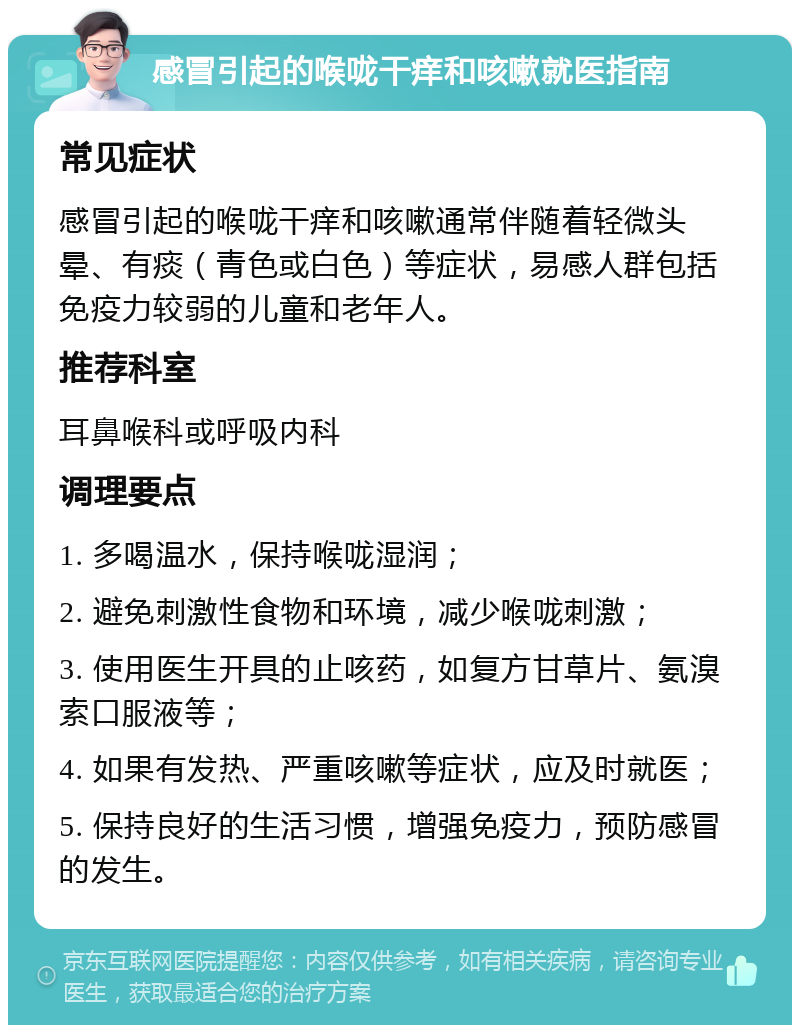 感冒引起的喉咙干痒和咳嗽就医指南 常见症状 感冒引起的喉咙干痒和咳嗽通常伴随着轻微头晕、有痰（青色或白色）等症状，易感人群包括免疫力较弱的儿童和老年人。 推荐科室 耳鼻喉科或呼吸内科 调理要点 1. 多喝温水，保持喉咙湿润； 2. 避免刺激性食物和环境，减少喉咙刺激； 3. 使用医生开具的止咳药，如复方甘草片、氨溴索口服液等； 4. 如果有发热、严重咳嗽等症状，应及时就医； 5. 保持良好的生活习惯，增强免疫力，预防感冒的发生。