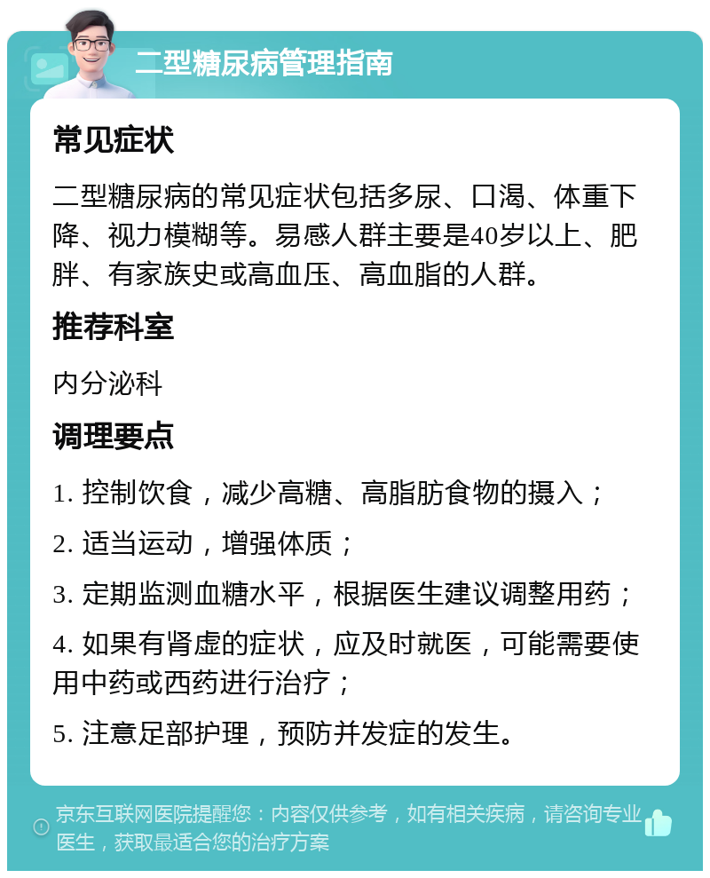 二型糖尿病管理指南 常见症状 二型糖尿病的常见症状包括多尿、口渴、体重下降、视力模糊等。易感人群主要是40岁以上、肥胖、有家族史或高血压、高血脂的人群。 推荐科室 内分泌科 调理要点 1. 控制饮食，减少高糖、高脂肪食物的摄入； 2. 适当运动，增强体质； 3. 定期监测血糖水平，根据医生建议调整用药； 4. 如果有肾虚的症状，应及时就医，可能需要使用中药或西药进行治疗； 5. 注意足部护理，预防并发症的发生。