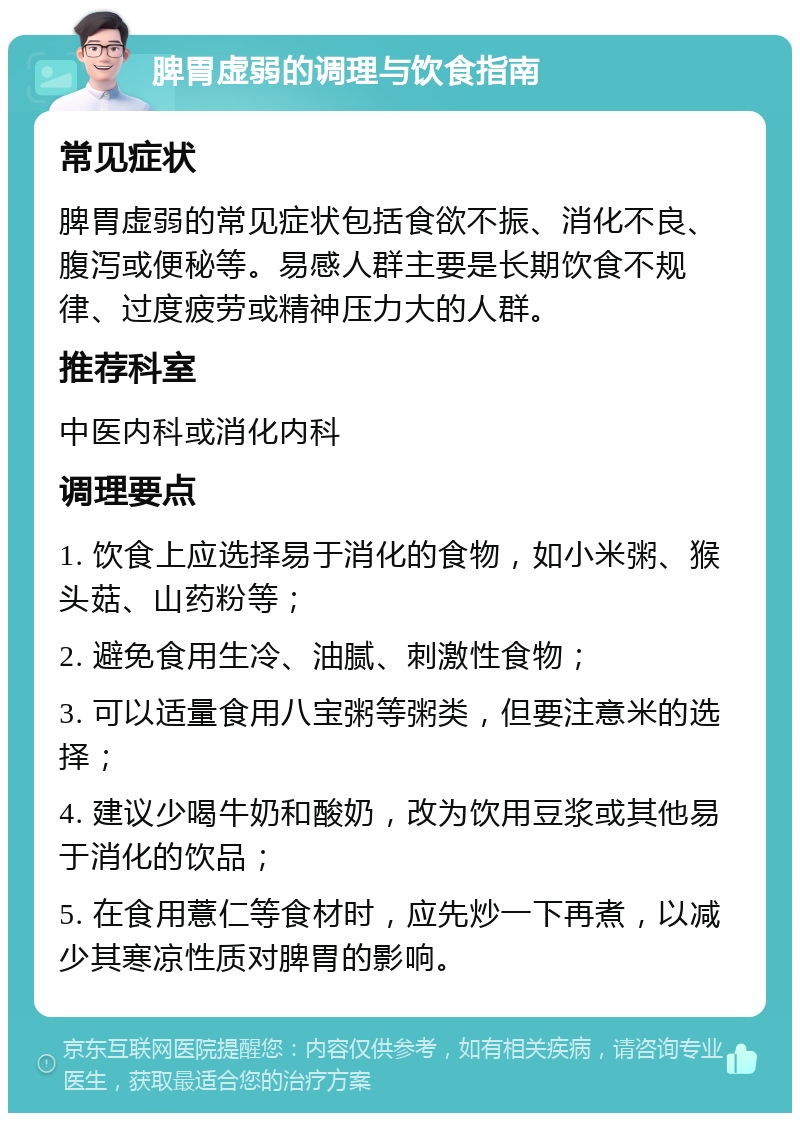 脾胃虚弱的调理与饮食指南 常见症状 脾胃虚弱的常见症状包括食欲不振、消化不良、腹泻或便秘等。易感人群主要是长期饮食不规律、过度疲劳或精神压力大的人群。 推荐科室 中医内科或消化内科 调理要点 1. 饮食上应选择易于消化的食物，如小米粥、猴头菇、山药粉等； 2. 避免食用生冷、油腻、刺激性食物； 3. 可以适量食用八宝粥等粥类，但要注意米的选择； 4. 建议少喝牛奶和酸奶，改为饮用豆浆或其他易于消化的饮品； 5. 在食用薏仁等食材时，应先炒一下再煮，以减少其寒凉性质对脾胃的影响。