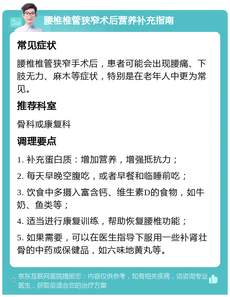 腰椎椎管狭窄术后营养补充指南 常见症状 腰椎椎管狭窄手术后，患者可能会出现腰痛、下肢无力、麻木等症状，特别是在老年人中更为常见。 推荐科室 骨科或康复科 调理要点 1. 补充蛋白质：增加营养，增强抵抗力； 2. 每天早晚空腹吃，或者早餐和临睡前吃； 3. 饮食中多摄入富含钙、维生素D的食物，如牛奶、鱼类等； 4. 适当进行康复训练，帮助恢复腰椎功能； 5. 如果需要，可以在医生指导下服用一些补肾壮骨的中药或保健品，如六味地黄丸等。