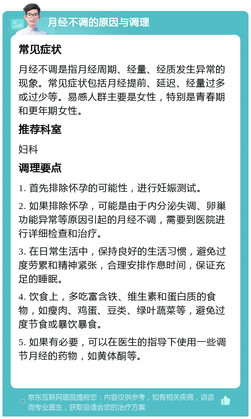 月经不调的原因与调理 常见症状 月经不调是指月经周期、经量、经质发生异常的现象。常见症状包括月经提前、延迟、经量过多或过少等。易感人群主要是女性，特别是青春期和更年期女性。 推荐科室 妇科 调理要点 1. 首先排除怀孕的可能性，进行妊娠测试。 2. 如果排除怀孕，可能是由于内分泌失调、卵巢功能异常等原因引起的月经不调，需要到医院进行详细检查和治疗。 3. 在日常生活中，保持良好的生活习惯，避免过度劳累和精神紧张，合理安排作息时间，保证充足的睡眠。 4. 饮食上，多吃富含铁、维生素和蛋白质的食物，如瘦肉、鸡蛋、豆类、绿叶蔬菜等，避免过度节食或暴饮暴食。 5. 如果有必要，可以在医生的指导下使用一些调节月经的药物，如黄体酮等。