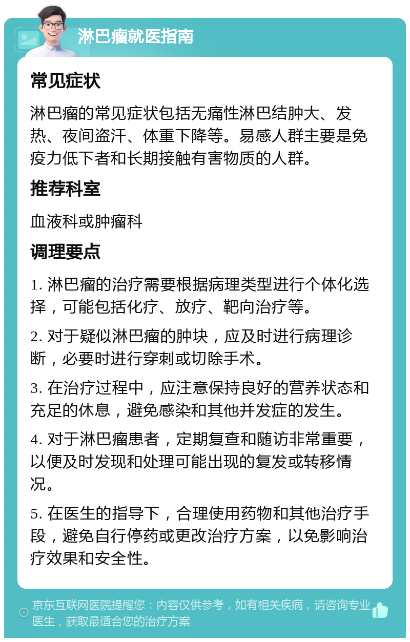 淋巴瘤就医指南 常见症状 淋巴瘤的常见症状包括无痛性淋巴结肿大、发热、夜间盗汗、体重下降等。易感人群主要是免疫力低下者和长期接触有害物质的人群。 推荐科室 血液科或肿瘤科 调理要点 1. 淋巴瘤的治疗需要根据病理类型进行个体化选择，可能包括化疗、放疗、靶向治疗等。 2. 对于疑似淋巴瘤的肿块，应及时进行病理诊断，必要时进行穿刺或切除手术。 3. 在治疗过程中，应注意保持良好的营养状态和充足的休息，避免感染和其他并发症的发生。 4. 对于淋巴瘤患者，定期复查和随访非常重要，以便及时发现和处理可能出现的复发或转移情况。 5. 在医生的指导下，合理使用药物和其他治疗手段，避免自行停药或更改治疗方案，以免影响治疗效果和安全性。