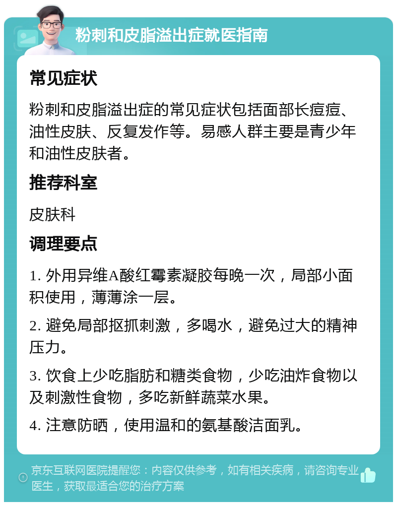 粉刺和皮脂溢出症就医指南 常见症状 粉刺和皮脂溢出症的常见症状包括面部长痘痘、油性皮肤、反复发作等。易感人群主要是青少年和油性皮肤者。 推荐科室 皮肤科 调理要点 1. 外用异维A酸红霉素凝胶每晚一次，局部小面积使用，薄薄涂一层。 2. 避免局部抠抓刺激，多喝水，避免过大的精神压力。 3. 饮食上少吃脂肪和糖类食物，少吃油炸食物以及刺激性食物，多吃新鲜蔬菜水果。 4. 注意防晒，使用温和的氨基酸洁面乳。