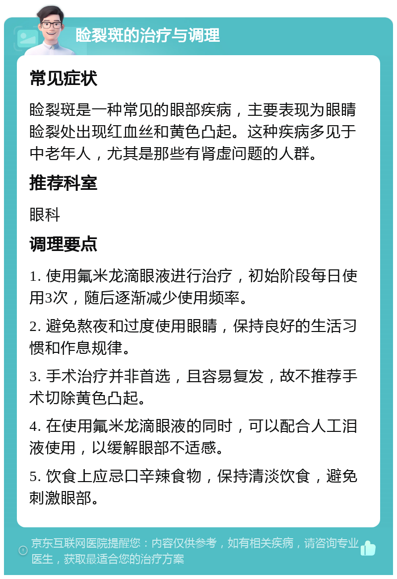 睑裂斑的治疗与调理 常见症状 睑裂斑是一种常见的眼部疾病，主要表现为眼睛睑裂处出现红血丝和黄色凸起。这种疾病多见于中老年人，尤其是那些有肾虚问题的人群。 推荐科室 眼科 调理要点 1. 使用氟米龙滴眼液进行治疗，初始阶段每日使用3次，随后逐渐减少使用频率。 2. 避免熬夜和过度使用眼睛，保持良好的生活习惯和作息规律。 3. 手术治疗并非首选，且容易复发，故不推荐手术切除黄色凸起。 4. 在使用氟米龙滴眼液的同时，可以配合人工泪液使用，以缓解眼部不适感。 5. 饮食上应忌口辛辣食物，保持清淡饮食，避免刺激眼部。