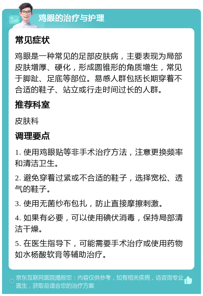 鸡眼的治疗与护理 常见症状 鸡眼是一种常见的足部皮肤病，主要表现为局部皮肤增厚、硬化，形成圆锥形的角质增生，常见于脚趾、足底等部位。易感人群包括长期穿着不合适的鞋子、站立或行走时间过长的人群。 推荐科室 皮肤科 调理要点 1. 使用鸡眼贴等非手术治疗方法，注意更换频率和清洁卫生。 2. 避免穿着过紧或不合适的鞋子，选择宽松、透气的鞋子。 3. 使用无菌纱布包扎，防止直接摩擦刺激。 4. 如果有必要，可以使用碘伏消毒，保持局部清洁干燥。 5. 在医生指导下，可能需要手术治疗或使用药物如水杨酸软膏等辅助治疗。