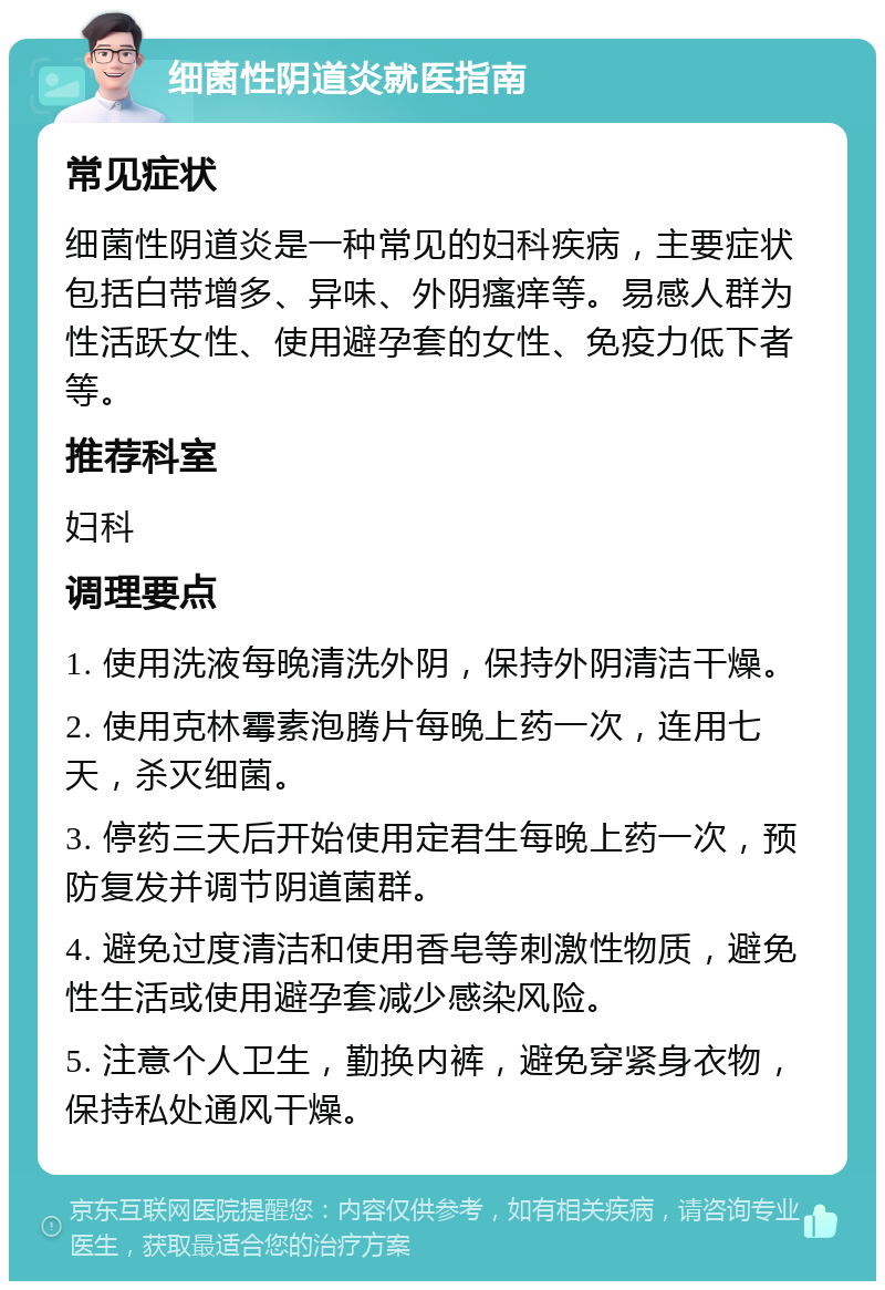 细菌性阴道炎就医指南 常见症状 细菌性阴道炎是一种常见的妇科疾病，主要症状包括白带增多、异味、外阴瘙痒等。易感人群为性活跃女性、使用避孕套的女性、免疫力低下者等。 推荐科室 妇科 调理要点 1. 使用洗液每晚清洗外阴，保持外阴清洁干燥。 2. 使用克林霉素泡腾片每晚上药一次，连用七天，杀灭细菌。 3. 停药三天后开始使用定君生每晚上药一次，预防复发并调节阴道菌群。 4. 避免过度清洁和使用香皂等刺激性物质，避免性生活或使用避孕套减少感染风险。 5. 注意个人卫生，勤换内裤，避免穿紧身衣物，保持私处通风干燥。