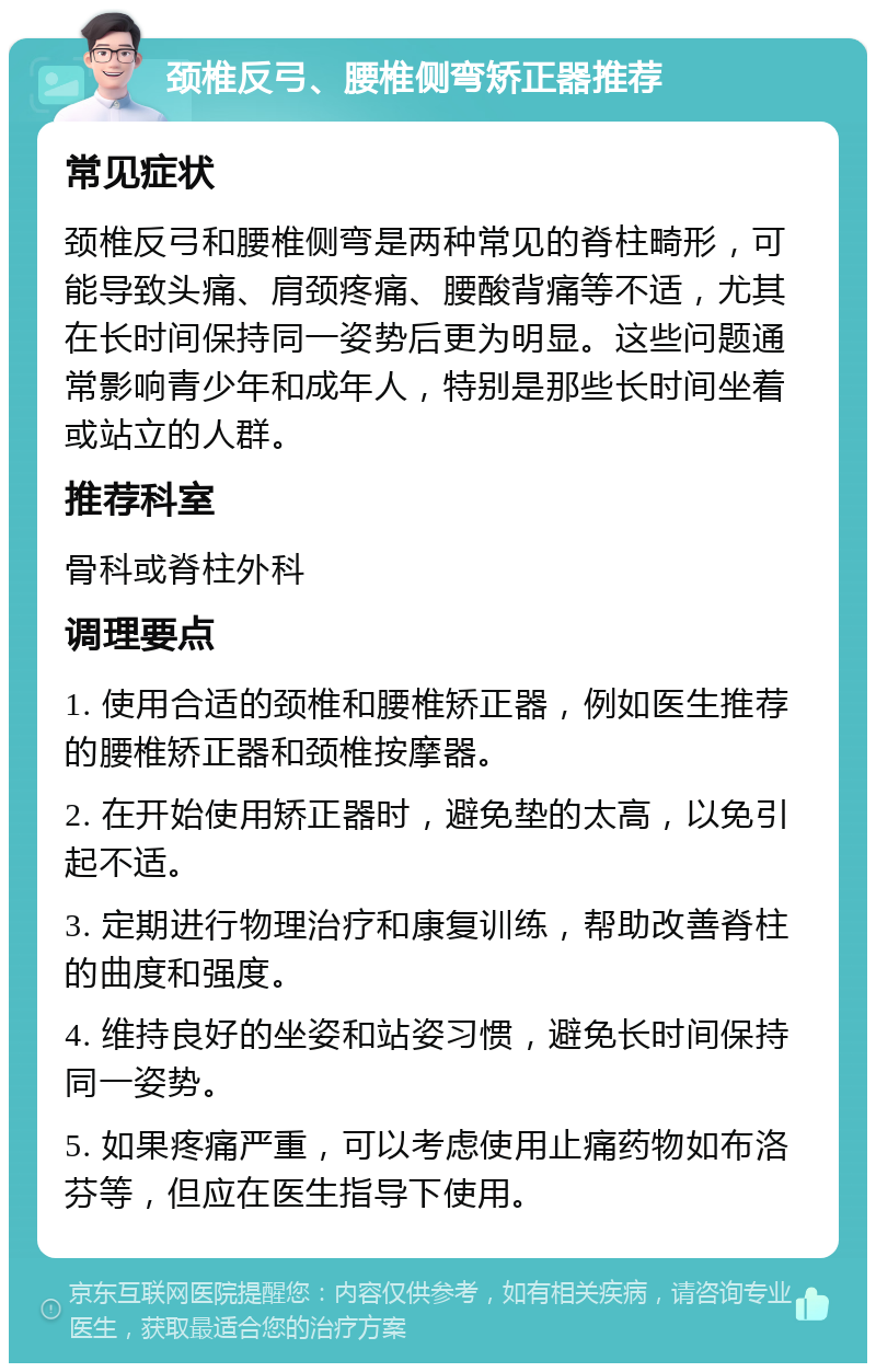 颈椎反弓、腰椎侧弯矫正器推荐 常见症状 颈椎反弓和腰椎侧弯是两种常见的脊柱畸形，可能导致头痛、肩颈疼痛、腰酸背痛等不适，尤其在长时间保持同一姿势后更为明显。这些问题通常影响青少年和成年人，特别是那些长时间坐着或站立的人群。 推荐科室 骨科或脊柱外科 调理要点 1. 使用合适的颈椎和腰椎矫正器，例如医生推荐的腰椎矫正器和颈椎按摩器。 2. 在开始使用矫正器时，避免垫的太高，以免引起不适。 3. 定期进行物理治疗和康复训练，帮助改善脊柱的曲度和强度。 4. 维持良好的坐姿和站姿习惯，避免长时间保持同一姿势。 5. 如果疼痛严重，可以考虑使用止痛药物如布洛芬等，但应在医生指导下使用。