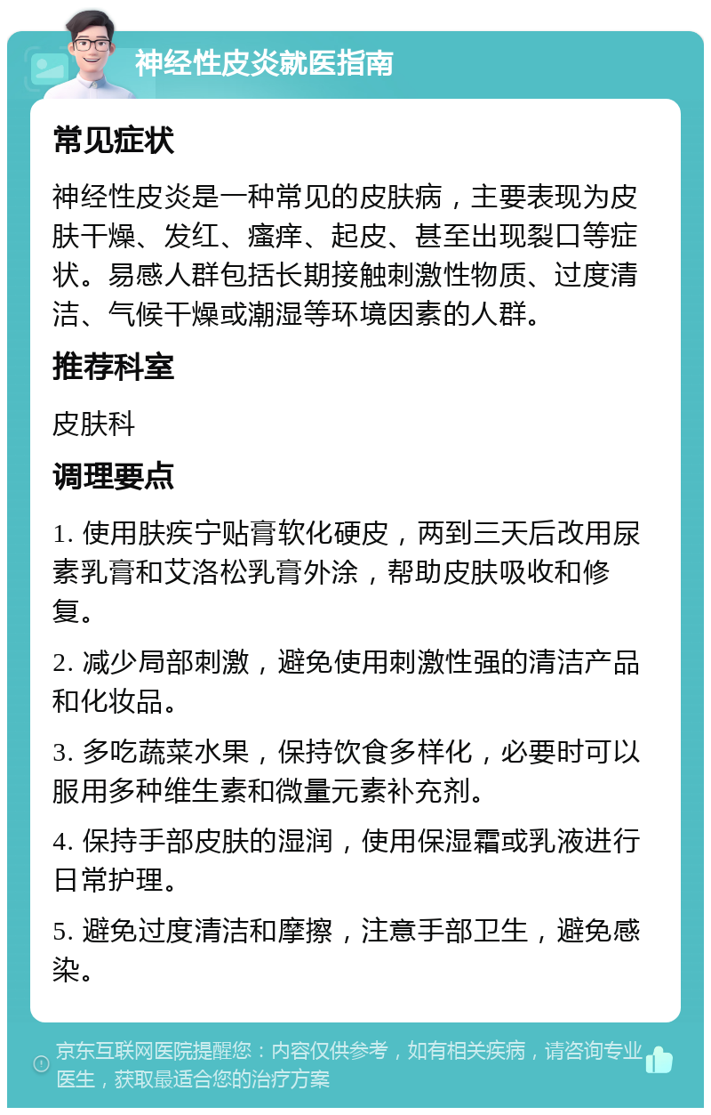 神经性皮炎就医指南 常见症状 神经性皮炎是一种常见的皮肤病，主要表现为皮肤干燥、发红、瘙痒、起皮、甚至出现裂口等症状。易感人群包括长期接触刺激性物质、过度清洁、气候干燥或潮湿等环境因素的人群。 推荐科室 皮肤科 调理要点 1. 使用肤疾宁贴膏软化硬皮，两到三天后改用尿素乳膏和艾洛松乳膏外涂，帮助皮肤吸收和修复。 2. 减少局部刺激，避免使用刺激性强的清洁产品和化妆品。 3. 多吃蔬菜水果，保持饮食多样化，必要时可以服用多种维生素和微量元素补充剂。 4. 保持手部皮肤的湿润，使用保湿霜或乳液进行日常护理。 5. 避免过度清洁和摩擦，注意手部卫生，避免感染。