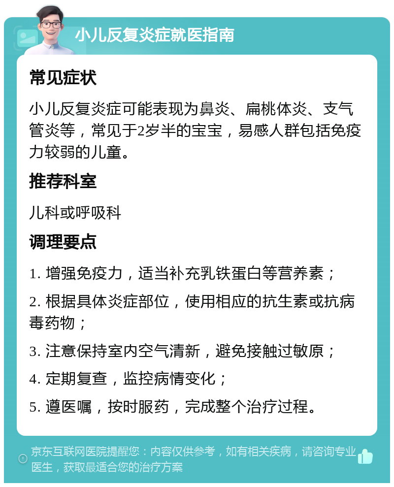 小儿反复炎症就医指南 常见症状 小儿反复炎症可能表现为鼻炎、扁桃体炎、支气管炎等，常见于2岁半的宝宝，易感人群包括免疫力较弱的儿童。 推荐科室 儿科或呼吸科 调理要点 1. 增强免疫力，适当补充乳铁蛋白等营养素； 2. 根据具体炎症部位，使用相应的抗生素或抗病毒药物； 3. 注意保持室内空气清新，避免接触过敏原； 4. 定期复查，监控病情变化； 5. 遵医嘱，按时服药，完成整个治疗过程。