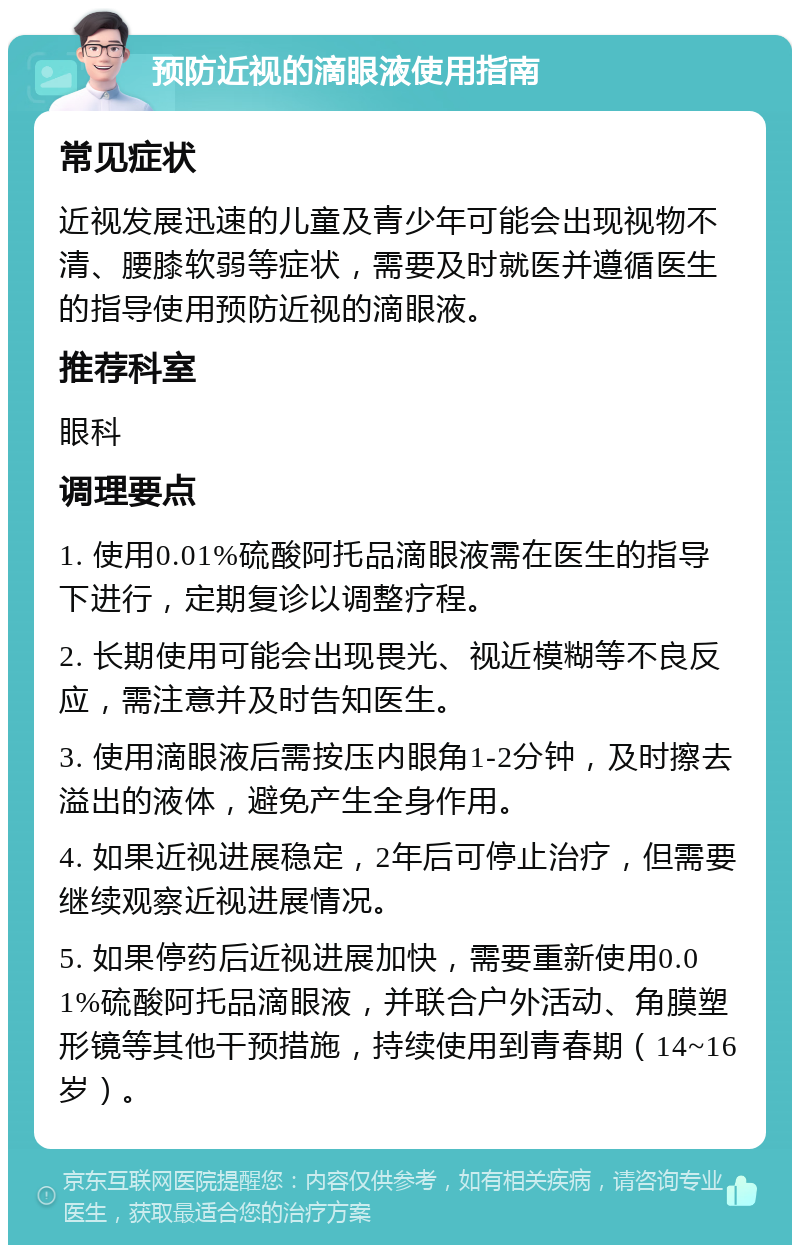 预防近视的滴眼液使用指南 常见症状 近视发展迅速的儿童及青少年可能会出现视物不清、腰膝软弱等症状，需要及时就医并遵循医生的指导使用预防近视的滴眼液。 推荐科室 眼科 调理要点 1. 使用0.01%硫酸阿托品滴眼液需在医生的指导下进行，定期复诊以调整疗程。 2. 长期使用可能会出现畏光、视近模糊等不良反应，需注意并及时告知医生。 3. 使用滴眼液后需按压内眼角1-2分钟，及时擦去溢出的液体，避免产生全身作用。 4. 如果近视进展稳定，2年后可停止治疗，但需要继续观察近视进展情况。 5. 如果停药后近视进展加快，需要重新使用0.01%硫酸阿托品滴眼液，并联合户外活动、角膜塑形镜等其他干预措施，持续使用到青春期（14~16岁）。