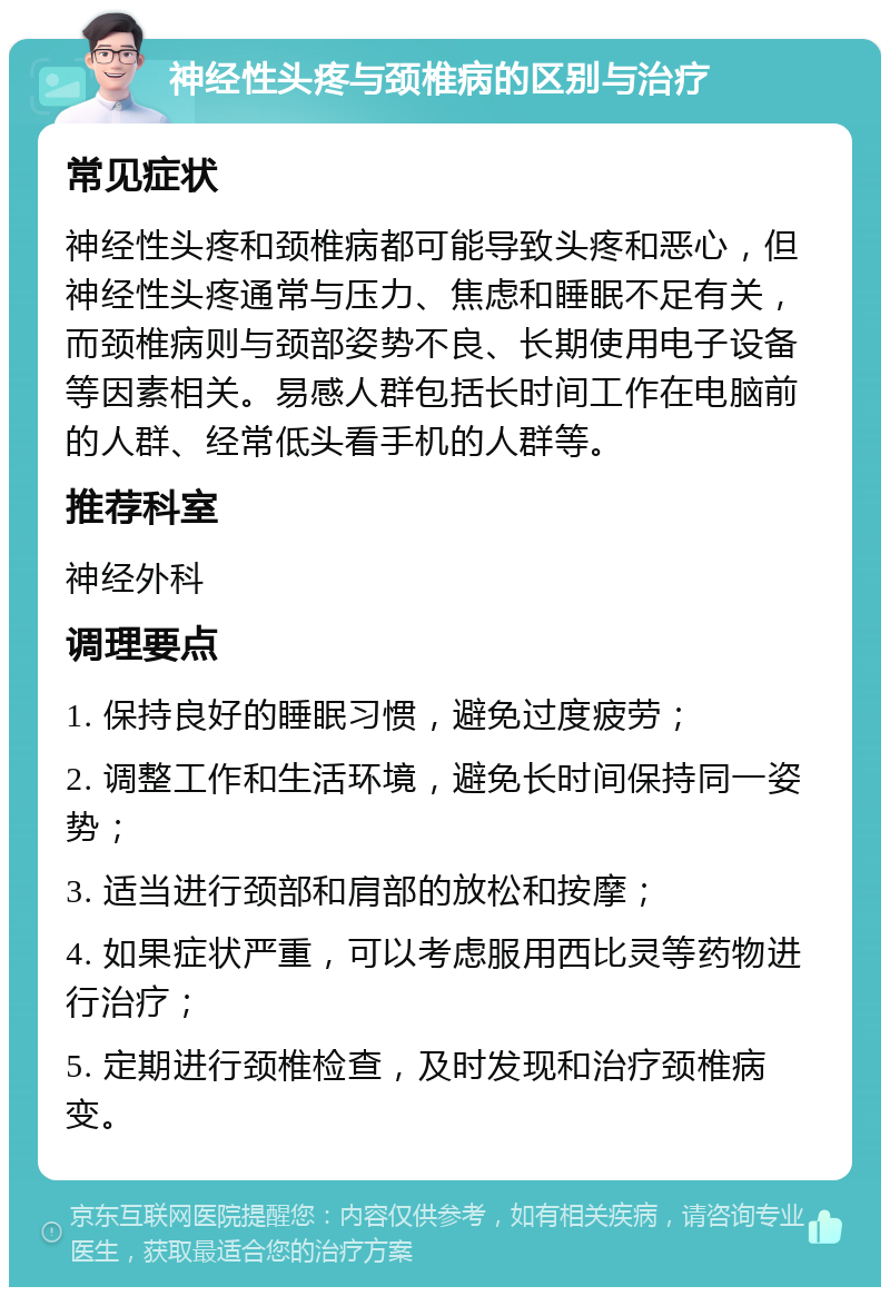 神经性头疼与颈椎病的区别与治疗 常见症状 神经性头疼和颈椎病都可能导致头疼和恶心，但神经性头疼通常与压力、焦虑和睡眠不足有关，而颈椎病则与颈部姿势不良、长期使用电子设备等因素相关。易感人群包括长时间工作在电脑前的人群、经常低头看手机的人群等。 推荐科室 神经外科 调理要点 1. 保持良好的睡眠习惯，避免过度疲劳； 2. 调整工作和生活环境，避免长时间保持同一姿势； 3. 适当进行颈部和肩部的放松和按摩； 4. 如果症状严重，可以考虑服用西比灵等药物进行治疗； 5. 定期进行颈椎检查，及时发现和治疗颈椎病变。