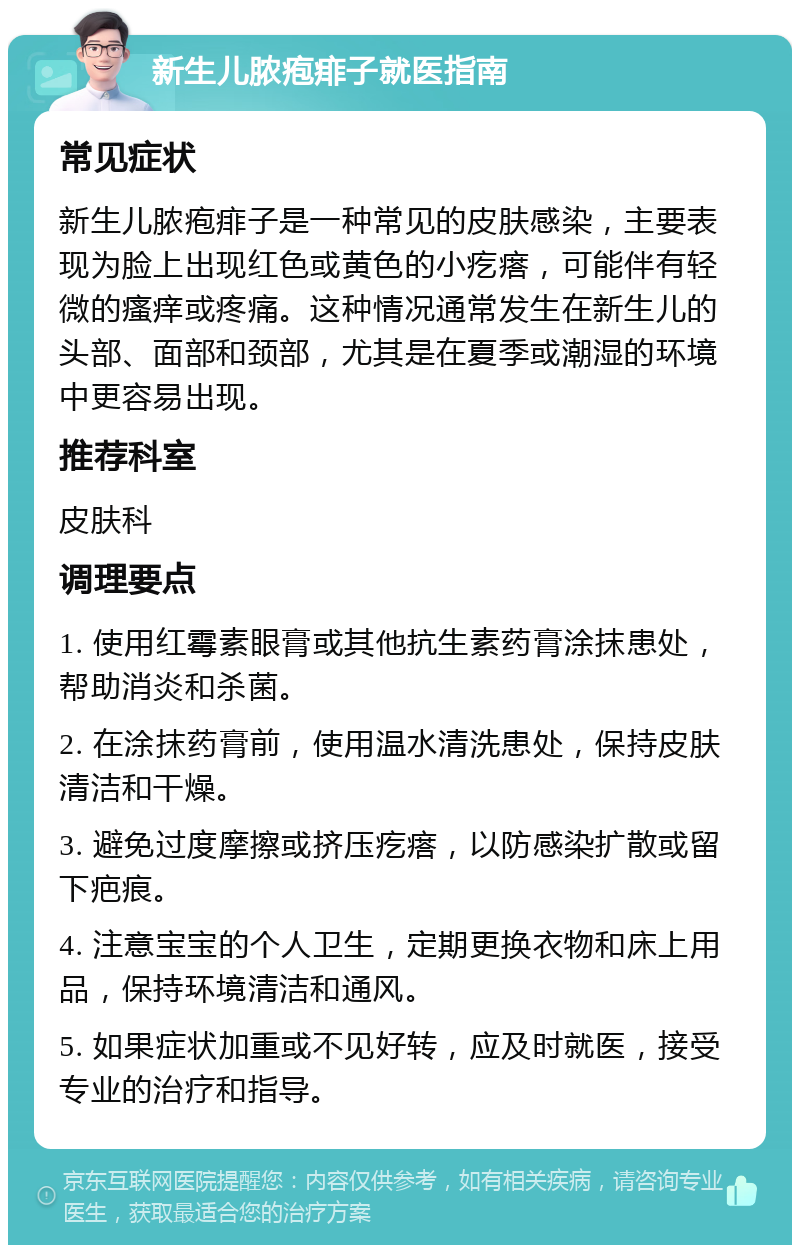 新生儿脓疱痱子就医指南 常见症状 新生儿脓疱痱子是一种常见的皮肤感染，主要表现为脸上出现红色或黄色的小疙瘩，可能伴有轻微的瘙痒或疼痛。这种情况通常发生在新生儿的头部、面部和颈部，尤其是在夏季或潮湿的环境中更容易出现。 推荐科室 皮肤科 调理要点 1. 使用红霉素眼膏或其他抗生素药膏涂抹患处，帮助消炎和杀菌。 2. 在涂抹药膏前，使用温水清洗患处，保持皮肤清洁和干燥。 3. 避免过度摩擦或挤压疙瘩，以防感染扩散或留下疤痕。 4. 注意宝宝的个人卫生，定期更换衣物和床上用品，保持环境清洁和通风。 5. 如果症状加重或不见好转，应及时就医，接受专业的治疗和指导。