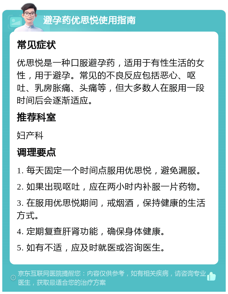 避孕药优思悦使用指南 常见症状 优思悦是一种口服避孕药，适用于有性生活的女性，用于避孕。常见的不良反应包括恶心、呕吐、乳房胀痛、头痛等，但大多数人在服用一段时间后会逐渐适应。 推荐科室 妇产科 调理要点 1. 每天固定一个时间点服用优思悦，避免漏服。 2. 如果出现呕吐，应在两小时内补服一片药物。 3. 在服用优思悦期间，戒烟酒，保持健康的生活方式。 4. 定期复查肝肾功能，确保身体健康。 5. 如有不适，应及时就医或咨询医生。