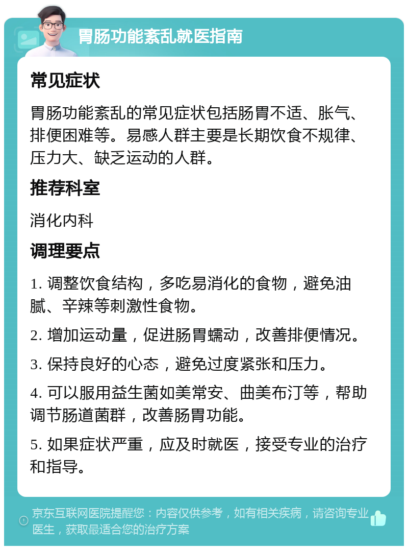 胃肠功能紊乱就医指南 常见症状 胃肠功能紊乱的常见症状包括肠胃不适、胀气、排便困难等。易感人群主要是长期饮食不规律、压力大、缺乏运动的人群。 推荐科室 消化内科 调理要点 1. 调整饮食结构，多吃易消化的食物，避免油腻、辛辣等刺激性食物。 2. 增加运动量，促进肠胃蠕动，改善排便情况。 3. 保持良好的心态，避免过度紧张和压力。 4. 可以服用益生菌如美常安、曲美布汀等，帮助调节肠道菌群，改善肠胃功能。 5. 如果症状严重，应及时就医，接受专业的治疗和指导。