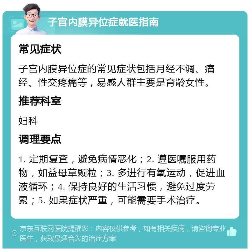 子宫内膜异位症就医指南 常见症状 子宫内膜异位症的常见症状包括月经不调、痛经、性交疼痛等，易感人群主要是育龄女性。 推荐科室 妇科 调理要点 1. 定期复查，避免病情恶化；2. 遵医嘱服用药物，如益母草颗粒；3. 多进行有氧运动，促进血液循环；4. 保持良好的生活习惯，避免过度劳累；5. 如果症状严重，可能需要手术治疗。