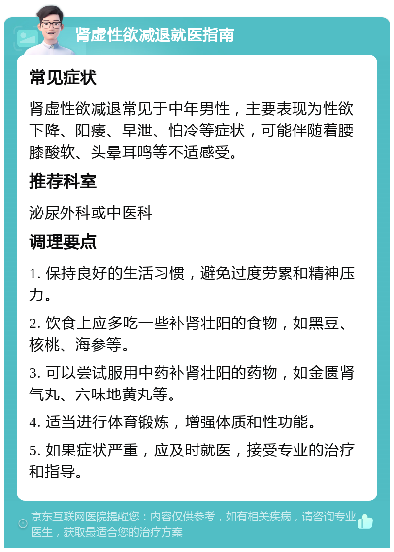 肾虚性欲减退就医指南 常见症状 肾虚性欲减退常见于中年男性，主要表现为性欲下降、阳痿、早泄、怕冷等症状，可能伴随着腰膝酸软、头晕耳鸣等不适感受。 推荐科室 泌尿外科或中医科 调理要点 1. 保持良好的生活习惯，避免过度劳累和精神压力。 2. 饮食上应多吃一些补肾壮阳的食物，如黑豆、核桃、海参等。 3. 可以尝试服用中药补肾壮阳的药物，如金匮肾气丸、六味地黄丸等。 4. 适当进行体育锻炼，增强体质和性功能。 5. 如果症状严重，应及时就医，接受专业的治疗和指导。