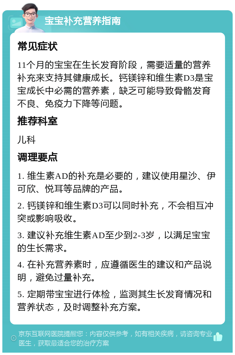 宝宝补充营养指南 常见症状 11个月的宝宝在生长发育阶段，需要适量的营养补充来支持其健康成长。钙镁锌和维生素D3是宝宝成长中必需的营养素，缺乏可能导致骨骼发育不良、免疫力下降等问题。 推荐科室 儿科 调理要点 1. 维生素AD的补充是必要的，建议使用星沙、伊可欣、悦耳等品牌的产品。 2. 钙镁锌和维生素D3可以同时补充，不会相互冲突或影响吸收。 3. 建议补充维生素AD至少到2-3岁，以满足宝宝的生长需求。 4. 在补充营养素时，应遵循医生的建议和产品说明，避免过量补充。 5. 定期带宝宝进行体检，监测其生长发育情况和营养状态，及时调整补充方案。