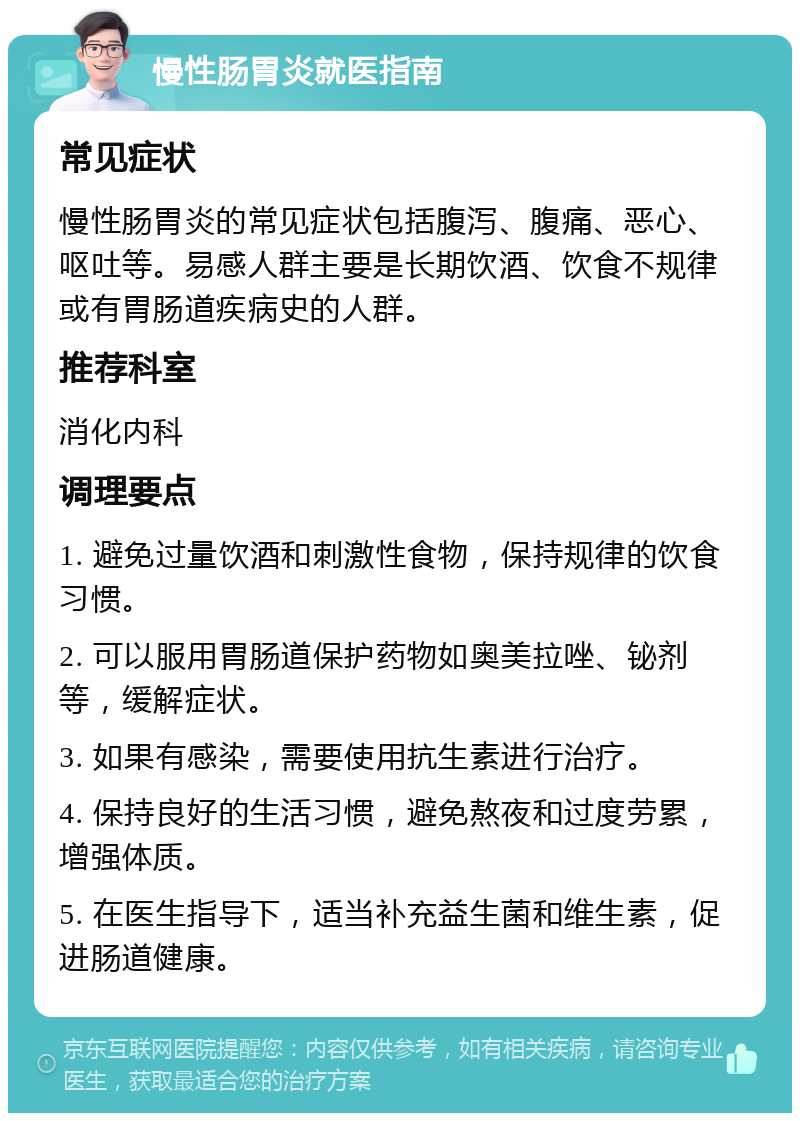 慢性肠胃炎就医指南 常见症状 慢性肠胃炎的常见症状包括腹泻、腹痛、恶心、呕吐等。易感人群主要是长期饮酒、饮食不规律或有胃肠道疾病史的人群。 推荐科室 消化内科 调理要点 1. 避免过量饮酒和刺激性食物，保持规律的饮食习惯。 2. 可以服用胃肠道保护药物如奥美拉唑、铋剂等，缓解症状。 3. 如果有感染，需要使用抗生素进行治疗。 4. 保持良好的生活习惯，避免熬夜和过度劳累，增强体质。 5. 在医生指导下，适当补充益生菌和维生素，促进肠道健康。