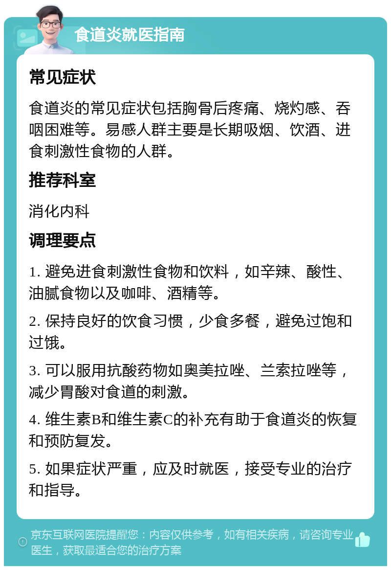 食道炎就医指南 常见症状 食道炎的常见症状包括胸骨后疼痛、烧灼感、吞咽困难等。易感人群主要是长期吸烟、饮酒、进食刺激性食物的人群。 推荐科室 消化内科 调理要点 1. 避免进食刺激性食物和饮料，如辛辣、酸性、油腻食物以及咖啡、酒精等。 2. 保持良好的饮食习惯，少食多餐，避免过饱和过饿。 3. 可以服用抗酸药物如奥美拉唑、兰索拉唑等，减少胃酸对食道的刺激。 4. 维生素B和维生素C的补充有助于食道炎的恢复和预防复发。 5. 如果症状严重，应及时就医，接受专业的治疗和指导。