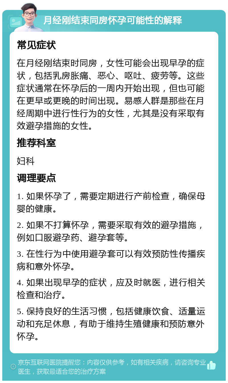 月经刚结束同房怀孕可能性的解释 常见症状 在月经刚结束时同房，女性可能会出现早孕的症状，包括乳房胀痛、恶心、呕吐、疲劳等。这些症状通常在怀孕后的一周内开始出现，但也可能在更早或更晚的时间出现。易感人群是那些在月经周期中进行性行为的女性，尤其是没有采取有效避孕措施的女性。 推荐科室 妇科 调理要点 1. 如果怀孕了，需要定期进行产前检查，确保母婴的健康。 2. 如果不打算怀孕，需要采取有效的避孕措施，例如口服避孕药、避孕套等。 3. 在性行为中使用避孕套可以有效预防性传播疾病和意外怀孕。 4. 如果出现早孕的症状，应及时就医，进行相关检查和治疗。 5. 保持良好的生活习惯，包括健康饮食、适量运动和充足休息，有助于维持生殖健康和预防意外怀孕。