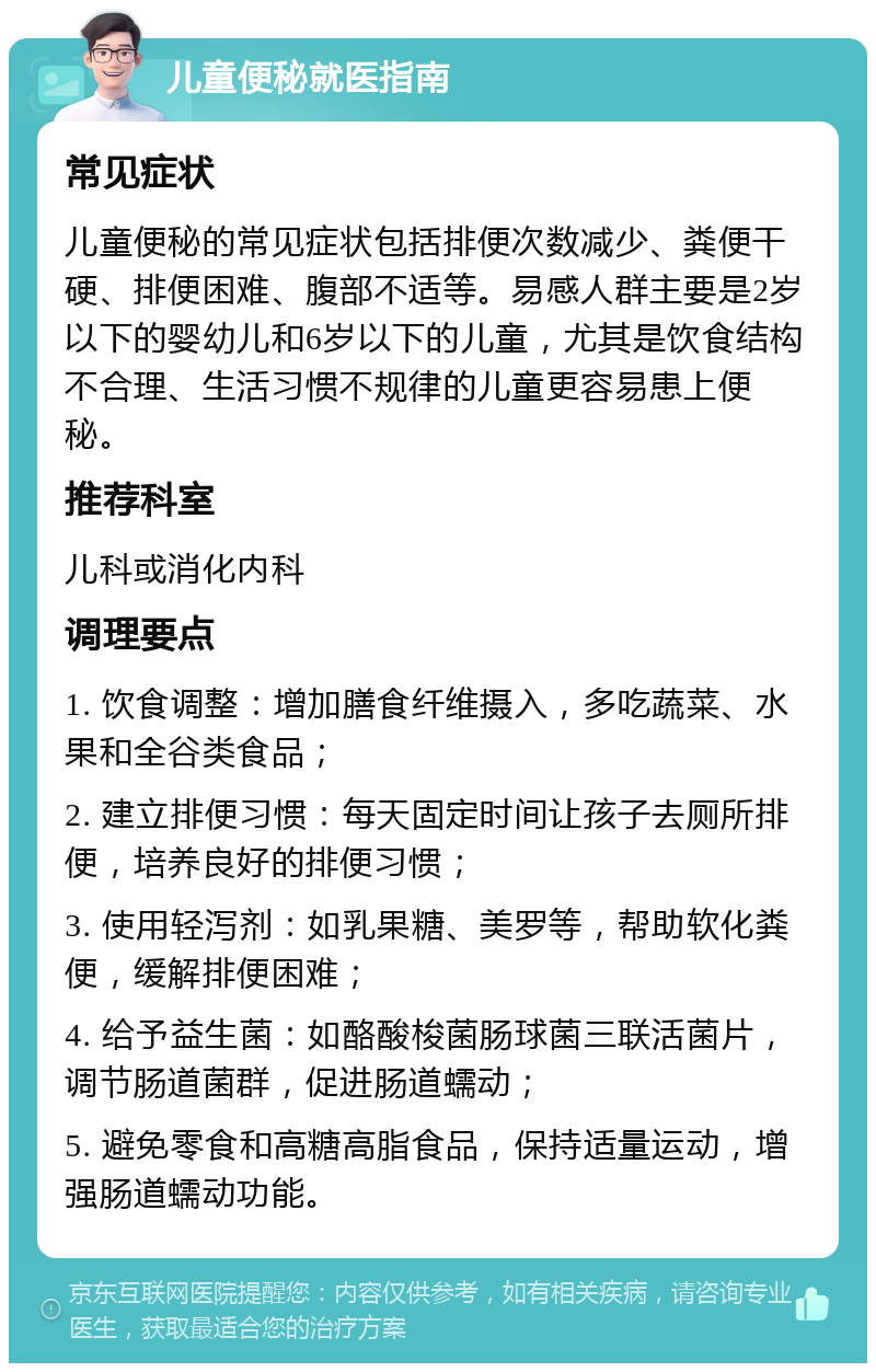 儿童便秘就医指南 常见症状 儿童便秘的常见症状包括排便次数减少、粪便干硬、排便困难、腹部不适等。易感人群主要是2岁以下的婴幼儿和6岁以下的儿童，尤其是饮食结构不合理、生活习惯不规律的儿童更容易患上便秘。 推荐科室 儿科或消化内科 调理要点 1. 饮食调整：增加膳食纤维摄入，多吃蔬菜、水果和全谷类食品； 2. 建立排便习惯：每天固定时间让孩子去厕所排便，培养良好的排便习惯； 3. 使用轻泻剂：如乳果糖、美罗等，帮助软化粪便，缓解排便困难； 4. 给予益生菌：如酪酸梭菌肠球菌三联活菌片，调节肠道菌群，促进肠道蠕动； 5. 避免零食和高糖高脂食品，保持适量运动，增强肠道蠕动功能。